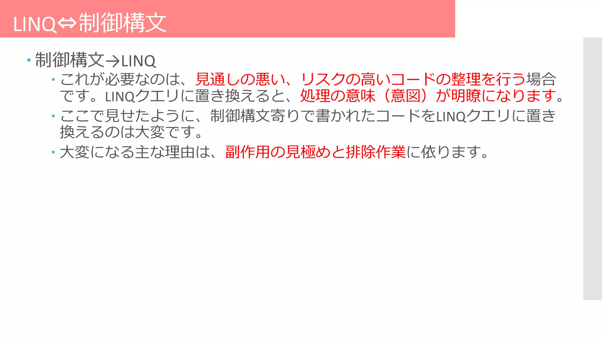 LINQ⇔制御構文
 制御構文→LINQ
 これが必要なのは、見通しの悪い、リスクの高いコードの整理を行う場合
です。LINQクエリに置き換えると、処理の意味（意図）が明瞭になります。
 ここで見せたように、制御構文寄りで書かれたコードをLINQクエリに置き
換えるのは大変です。
 大変になる主な理由は、副作用の見極めと排除作業に依ります。
 