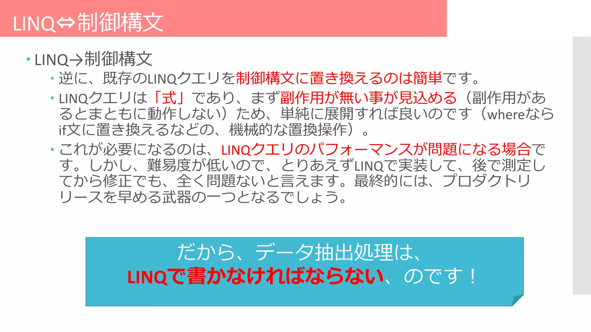 LINQ⇔制御構文
 LINQ→制御構文
 逆に、既存のLINQクエリを制御構文に置き換えるのは簡単です。
 LINQクエリは「式」であり、まず副作用が無い事が見込める（副作用があ
るとまともに動作しない）ため、単純に展開すれば良いのです（whereなら
if文に置き換えるなどの、機械的な置換操作）。
 これが必要になるのは、LINQクエリのパフォーマンスが問題になる場合で
す。しかし、難易度が低いので、とりあえずLINQで実装して、後で測定し
てから修正でも、全く問題ないと言えます。最終的には、プロダクトリ
リースを早める武器の一つとなるでしょう。
だから、データ抽出処理は、
LINQで書かなければならない、のです！
 