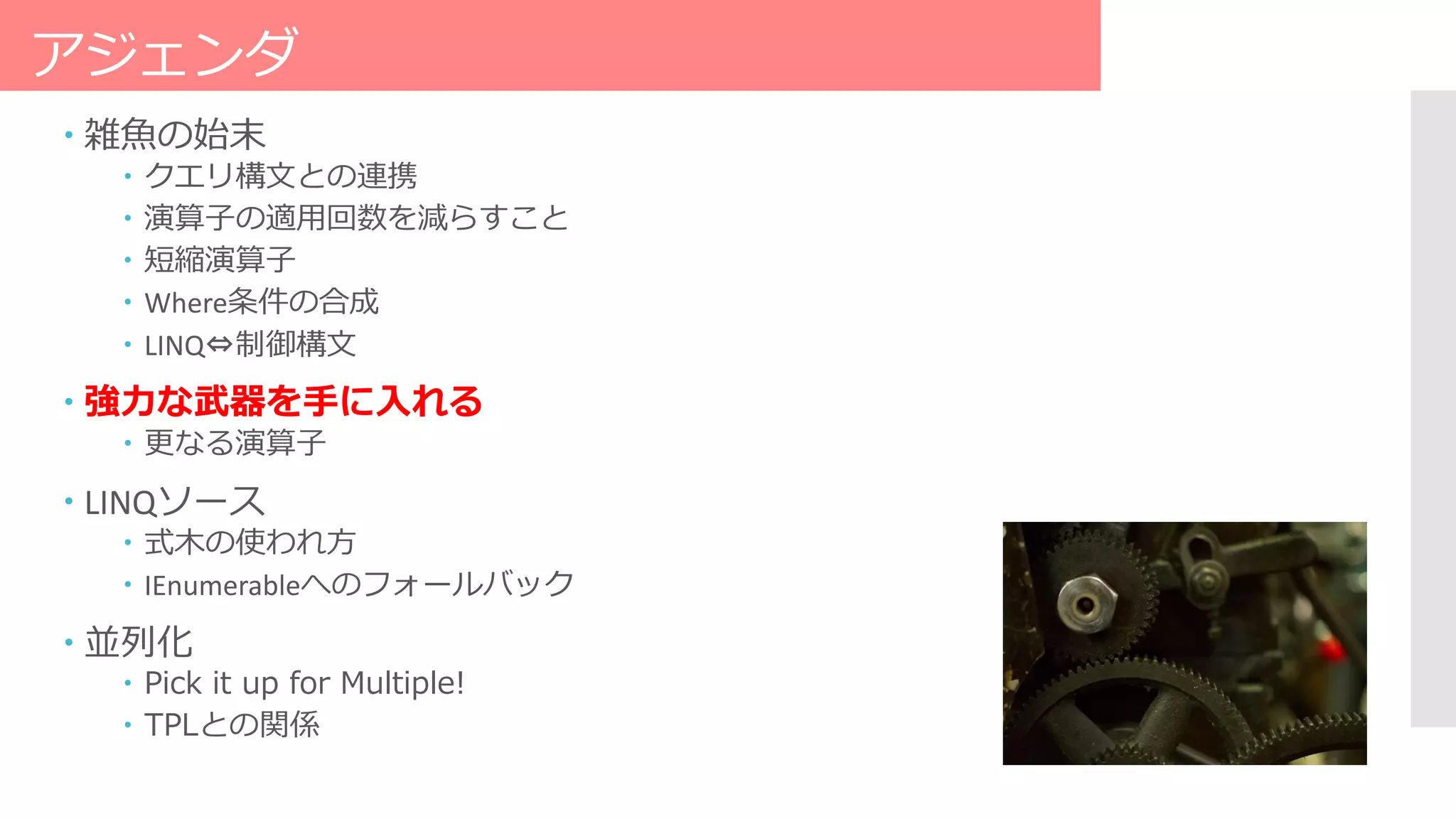 アジェンダ
 雑魚の始末
 クエリ構文との連携
 演算子の適用回数を減らすこと
 短縮演算子
 Where条件の合成
 LINQ⇔制御構文
 強力な武器を手に入れる
 更なる演算子
 LINQソース
 式木の使われ方
 IEnumerableへのフォールバック
 並列化
 Pick it up for Multiple!
 TPLとの関係
 