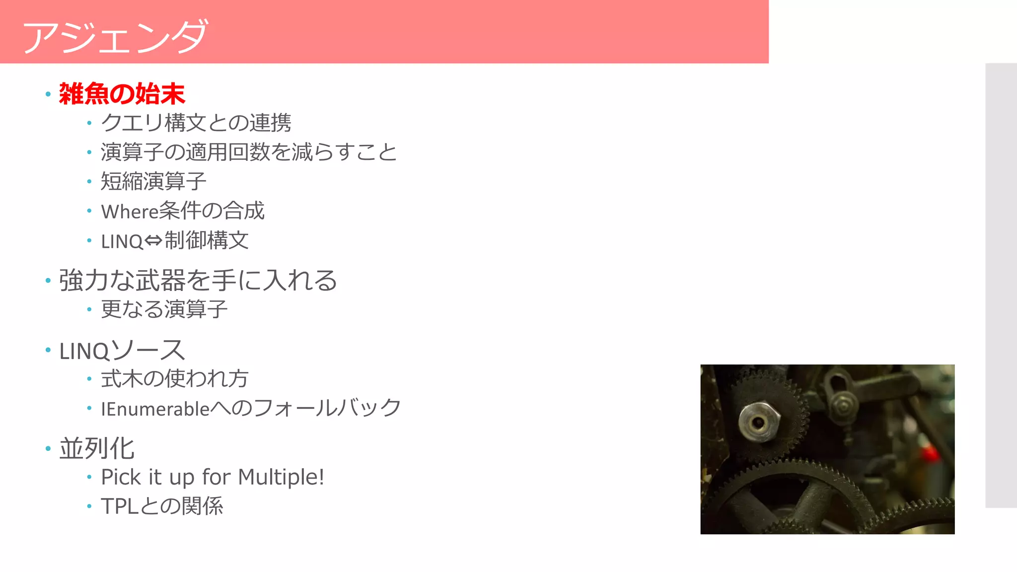 アジェンダ
 雑魚の始末
 クエリ構文との連携
 演算子の適用回数を減らすこと
 短縮演算子
 Where条件の合成
 LINQ⇔制御構文
 強力な武器を手に入れる
 更なる演算子
 LINQソース
 式木の使われ方
 IEnumerableへのフォールバック
 並列化
 Pick it up for Multiple!
 TPLとの関係
 