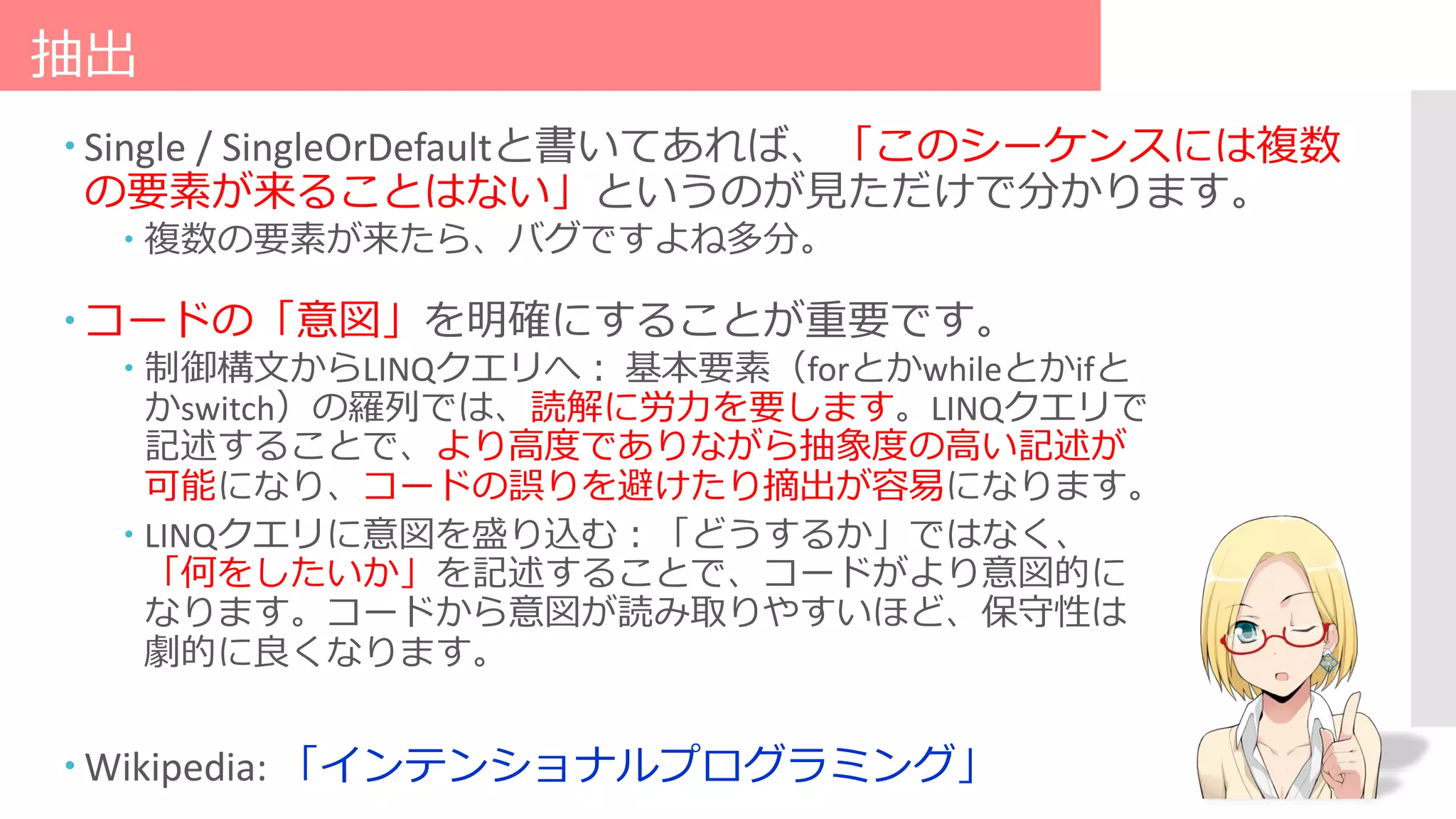 抽出
 Single / SingleOrDefaultと書いてあれば、「このシーケンスには複数
の要素が来ることはない」というのが見ただけで分かります。
 複数の要素が来たら、バグですよね多分。
 コードの「意図」を明確にすることが重要です。
 制御構文からLINQクエリへ： 基本要素（forとかwhileとかifと
かswitch）の羅列では、読解に労力を要します。LINQクエリで
記述することで、より高度でありながら抽象度の高い記述が
可能になり、コードの誤りを避けたり摘出が容易になります。
 LINQクエリに意図を盛り込む：「どうするか」ではなく、
「何をしたいか」を記述することで、コードがより意図的に
なります。コードから意図が読み取りやすいほど、保守性は
劇的に良くなります。
 Wikipedia: 「インテンショナルプログラミング」
 