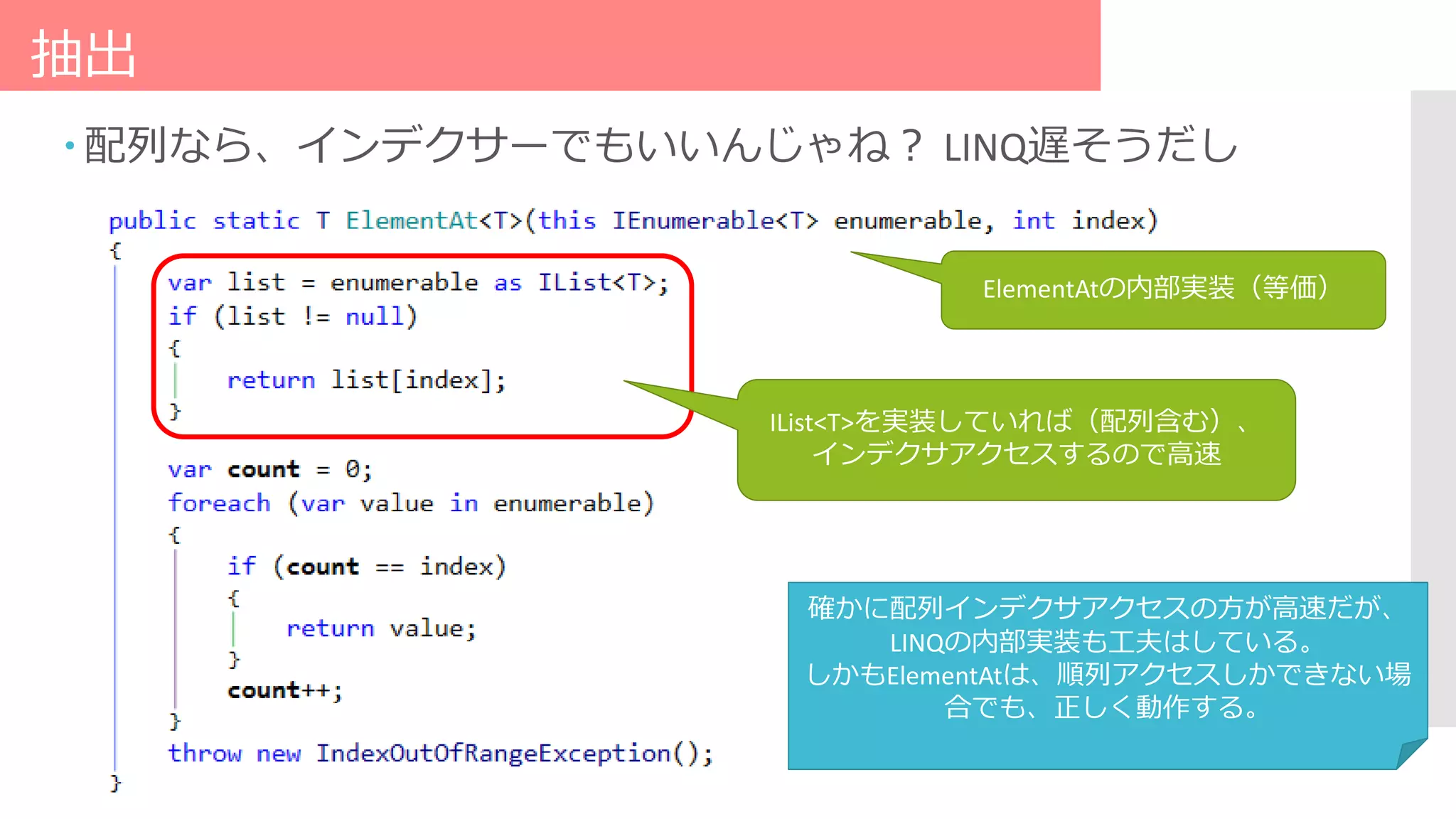 抽出
 配列なら、インデクサーでもいいんじゃね？ LINQ遅そうだし
ElementAtの内部実装（等価）
IList<T>を実装していれば（配列含む）、
インデクサアクセスするので高速
確かに配列インデクサアクセスの方が高速だが、
LINQの内部実装も工夫はしている。
しかもElementAtは、順列アクセスしかできない場
合でも、正しく動作する。
 