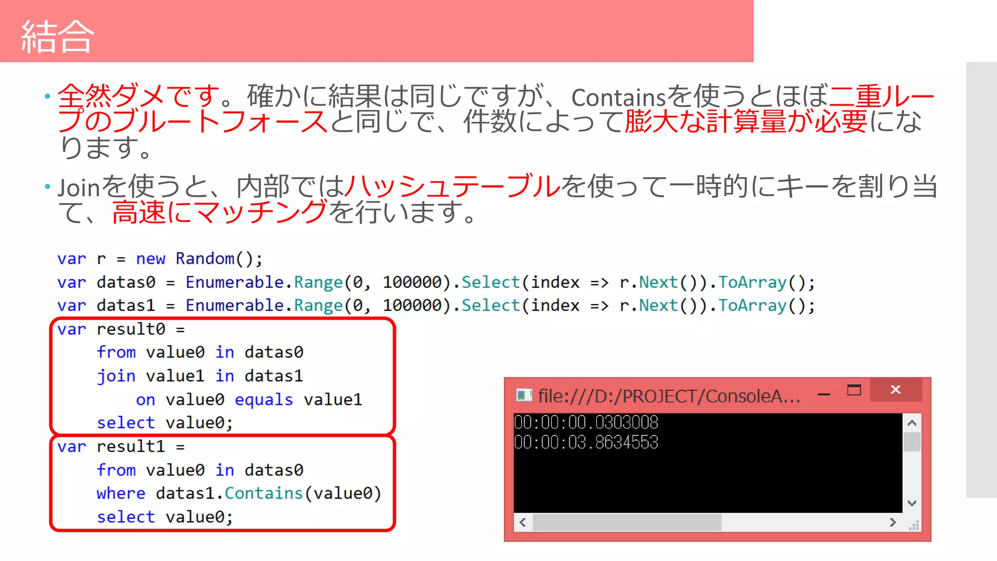 結合
 全然ダメです。確かに結果は同じですが、Containsを使うとほぼ二重ルー
プのブルートフォースと同じで、件数によって膨大な計算量が必要にな
ります。
 Joinを使うと、内部ではハッシュテーブルを使って一時的にキーを割り当
て、高速にマッチングを行います。
 