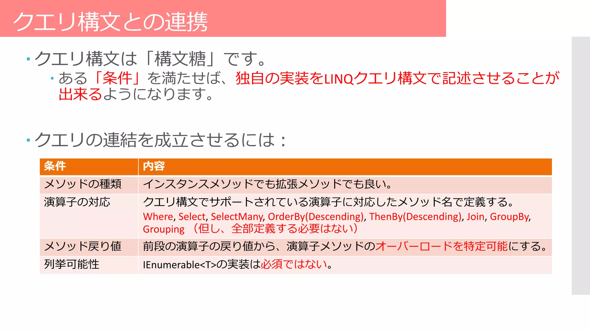クエリ構文との連携
 クエリ構文は「構文糖」です。
 ある「条件」を満たせば、独自の実装をLINQクエリ構文で記述させることが
出来るようになります。
 クエリの連結を成立させるには：
条件 内容
メソッドの種類 インスタンスメソッドでも拡張メソッドでも良い。
演算子の対応 クエリ構文でサポートされている演算子に対応したメソッド名で定義する。
Where, Select, SelectMany, OrderBy(Descending), ThenBy(Descending), Join, GroupBy,
Grouping （但し、全部定義する必要はない）
メソッド戻り値 前段の演算子の戻り値から、演算子メソッドのオーバーロードを特定可能にする。
列挙可能性 IEnumerable<T>の実装は必須ではない。
 