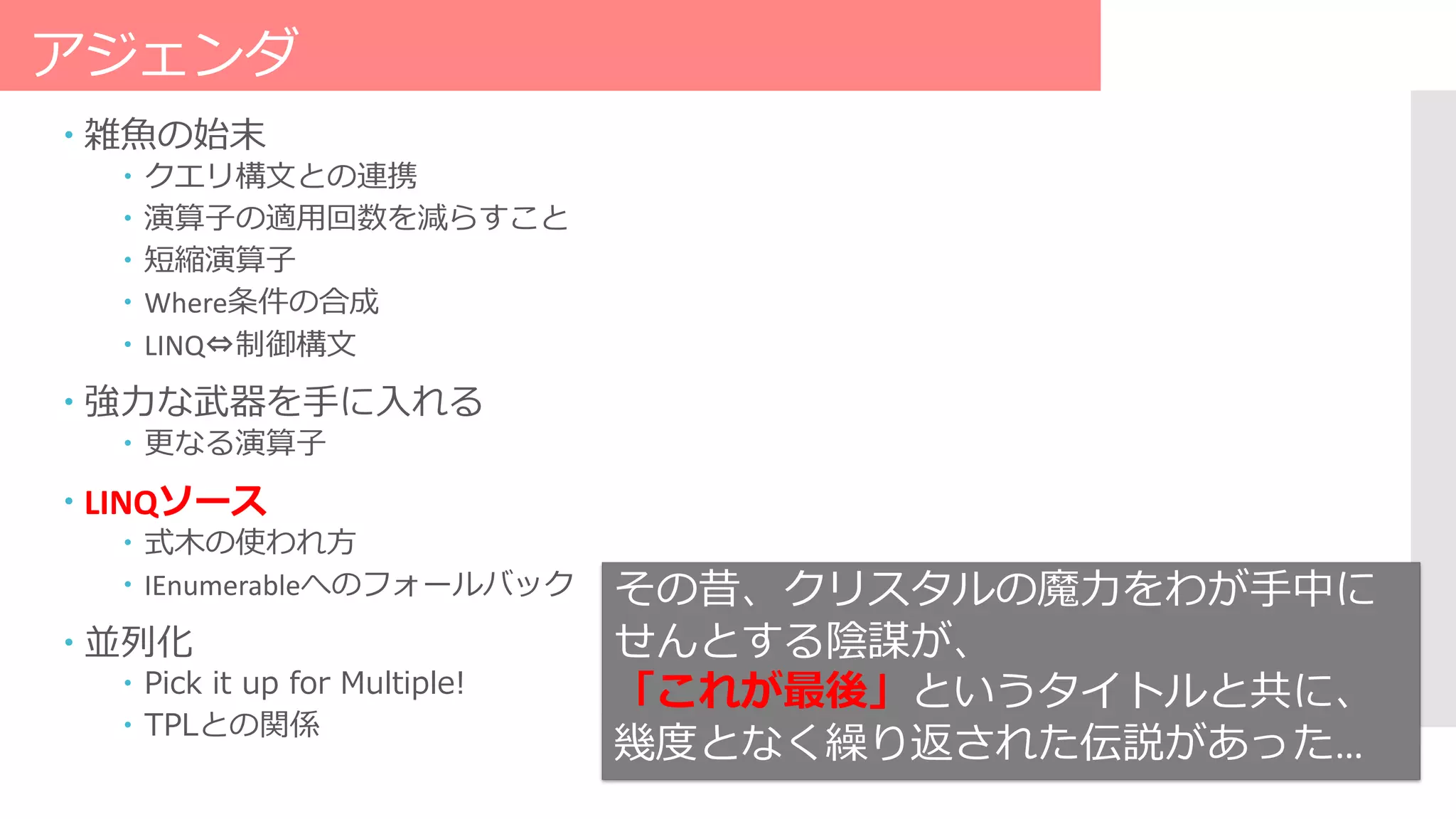アジェンダ
 雑魚の始末
 クエリ構文との連携
 演算子の適用回数を減らすこと
 短縮演算子
 Where条件の合成
 LINQ⇔制御構文
 強力な武器を手に入れる
 更なる演算子
 LINQソース
 式木の使われ方
 IEnumerableへのフォールバック
 並列化
 Pick it up for Multiple!
 TPLとの関係
その昔、クリスタルの魔力をわが手中に
せんとする陰謀が、
「これが最後」というタイトルと共に、
幾度となく繰り返された伝説があった…
 