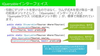 IQueryableインターフェイス
 引数にデリゲートを受けるのではなく、ラムダ式木を受け取る一連
の拡張メソッドとして、「IQueryable」インターフェイスと
「Queryableクラス（の拡張メソッド群）」が、標準で用意されてい
ます。
Queryable.Where。条件式が
ラムダ式木となっている
Enumerable.Where。条件式
がデリゲートとなっている
そして、Queryable.WhereはIQueryableを返すので、
次に連なるLINQ式は自動的にQueryableの拡張メ
ソッドを使うことになります。
 