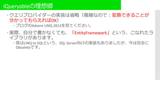 IQueryableの理想郷
 クエリプロバイダーの実装は省略（複雑なので：変換できることが
分かってもらえればOK）
 ブログのAdvent LINQ 2013を見てください。
 実際、自分で書かなくても、「EntityFramework」という、こなれたラ
イブラリがあります。
 昔はLINQ to SQLという、SQL Server向けの実装もありましたが、今は完全に
Obsoleteです。
 