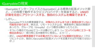 IQueryableの現実
 IQueryableインターフェイスとQueryableによる標準の拡張メソッド群
と、この背景で動作するクエリプロバイダーを実装すると、LINQの
計算を完全にアウトソースする、独自のシステムを構築できます。
 しかし….
 Queryableクラスの標準演算子は、対象のシステムをうまく表現出来ていない
可能性があります。例えば、リモートシステムは、検索条件に独自の制限が
あったり、グループ化（GroupBy）という概念は無かったりとか。
 そういう場合でもLINQでコードは書けてしまう（== コンパイル時にエラーを
検出出来ない・実行時に式木解析中に発見し、エラー）。
 逆に、LINQの標準演算子では定義されていないような演算が出来ない（クエ
リヒントとか。独自にIQeuryableの拡張メソッドを定義すれば不可能ではない
が…）
 