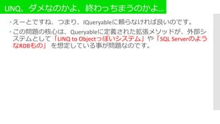 LINQ、ダメなのかよ、終わっちまうのかよ…
 えーとですね、つまり、IQueryableに頼らなければ良いのです。
 この問題の核心は、Queryableに定義された拡張メソッドが、外部シ
ステムとして「LINQ to Objectっぽいシステム」や「SQL Serverのよう
なRDBもの」 を想定している事が問題なのです。
 