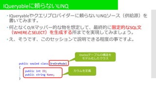 IQueryableに頼らないLINQ
 IQueryableやクエリプロバイダーに頼らないLINQソース（供給源）を
書いてみます。
 何となくO/Rマッパー的な物を想定して、最終的に限定的なSQL文
（WHEREとSELECT）を生成する所までを実現してみましょう。
 え、そうです、このセッションで説明できる程度の事ですよ。
OreOreテーブルの構造を
モデル化したクラス
カラムを定義
 