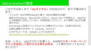 LINQ to OreOreの展望
 このデモはあくまで「SQLモドキ文」の生成なので、色々不備はあり
ます：
 フィルター式が本物のSQL式と違う（式木の解析が必要）
 連結されたWhere・Whereのないクエリ・Selectしないで列挙など、LINQクエ
リの柔軟性に対応していない（多態性使ったりして、より柔軟にSQL文を構
築させる）
 IEnumerableと拡張メソッドのように分離されていない（必要であれば）
 必要な演算子のサポート（OrderBy・Joinなど）
 このデモコードは、GitHubに上げておきます：
https://github.com/kekyo/CenterCLR.CustomLINQProviderDemo
 まあ、しかし、LINQでクエリを書くと、RDB等のリモートサーバーに
クエリを送信して実行させる事も出来る、って事が分かってもらえ
ましたか？
 