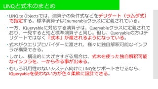 LINQと式木のまとめ
 LINQ to Objectsでは、演算子の条件式などをデリゲート（ラムダ式）
で指定する。標準演算子はEnumerableクラスに定義されている。
 一方、IQueryableに対応する演算子は、Queryableクラスに定義されて
おり、一見すると殆ど標準演算子と同じ。但し、Queryableの方はデ
リゲートではなく「式木」が渡されるようになっている。
 式木がクエリプロバイダーに渡され、様々に独自解釈可能なインフ
ラが構築できる。
 しかし、構造的に大げさすぎる場合は、式木を使った独自解釈可能
なインフラを、一から作る事が出来る。
 むしろ汎用性のないシステム向けにLINQをサポートさせるなら、
IQueryableを使わない方が色々柔軟に設計できる。
 