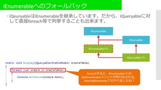 IEnumerableへのフォールバック
 IQeuryableはIEnumerableを継承しています。だから、IQueryableに対
して直接foreach等で列挙することも出来ます。
IEnumerable
IEnumerable<T>
IQueryable
IQueryable<T>
foreachすると、IEnumerable<T>の
GetEnumeratorメソッドが呼び出される。
SelectSqlGeneratorでもやりましたね？
 