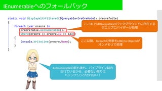 IEnumerableへのフォールバック
ここまではIQueryableのバックグラウンドに存在する
クエリプロバイダーが処理
ここ以降、foreachの列挙もLINQ to Objectsが
オンメモリで処理
AsEnumerableの前も後も、パイプライン結合
されているから、必要ない限りは
バッファリングされない！
 