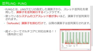 並列LINQ - PLINQ
 PLINQとは、LINQクエリの指定した演算子から、スレッド並列化を使
用して、演算子を並列実行するインフラです。
 使っているシステムのコアスレッド数が多いほど、演算子が並列実行
されます。
 「AsParallel」演算子を挟むだけで、以降の演算子は並列実行されます。
 超イージーでマルチコアに対応出来る！！
（表向きには）
 