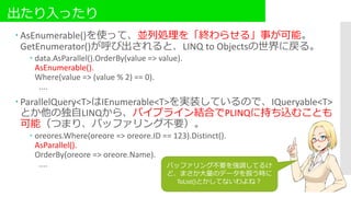 出たり入ったり
 AsEnumerable()を使って、並列処理を「終わらせる」事が可能。
GetEnumerator()が呼び出されると、LINQ to Objectsの世界に戻る。
 data.AsParallel().OrderBy(value => value).
AsEnumerable().
Where(value => (value % 2) == 0).
....
 ParallelQuery<T>はIEnumerable<T>を実装しているので、IQueryable<T>
とか他の独自LINQから、パイプライン結合でPLINQに持ち込むことも
可能（つまり、バッファリング不要）。
 oreores.Where(oreore => oreore.ID == 123).Distinct().
AsParallel().
OrderBy(oreore => oreore.Name).
.... バッファリング不要を強調してるけ
ど、まさか大量のデータを扱う時に
ToList()とかしてないわよね？
 