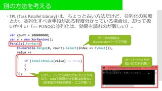 別の方法を考える
 TPL (Task Palallel Library) は、ちょっと古い方法だけど、並列化の粒度
とか、並列化すべき手段がある程度分かっている場合は、却って扱
いやすい（== PLINQの並列化は、効果を読むのが難しい）。
データの供給は、
IEnumerableベースで可能
しかし、ここからはただのブロックな
ので、LINQで処理させる事は出来ない
（従来型の手続き実装・ココが痛い）
オーバーヘッドが
低いので多少速い
 