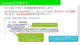 Awaitableを応用する
 TPLっぽいですが、非同期処理を並列化します。
 C# 5.0のasync-awaitを使って、スレッドではなくタスクベースで並列
化します。Task.WhenAll()を使うのがポイント。
Task.Runでワーカースレッドとして
実行しているが、
ワーカースレッドベースではない
何からの非同期処理でもOK
全てのTaskが完了するのを待機する
ワーカースレッドは上限を制限している
ので、無制限に生成されることはない
 