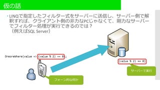 仮の話
 LINQで指定したフィルター式をサーバーに送信し、サーバー側で解
釈すれば、クライアント側の非力なPCじゃなくて、剛力なサーバー
でフィルター処理が実行できるのでは？
（例えばSQL Server）
フォーン的な何か
サーバーで実行
 