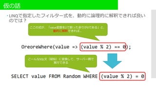仮の話
 LINQで指定したフィルター式を、動的に論理的に解釈できれば良い
のでは？
ここの式が、「value変数を2で割った余りが0である」と、
動的に解釈できれば…
こーんなSQL文（疑似）に変換して、サーバー側で
実行できる
 