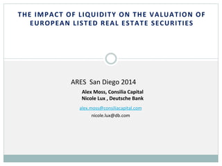 THE	
  IMPACT	
  OF	
  LIQUIDITY	
  ON	
  THE	
  VALUATION	
  OF	
  
EUROPEAN	
  LISTED	
  REAL	
  ESTATE	
  SECURITIES	
  
	
  
	
  
	
  
	
  
	
  
	
  
	
  
	
  
	
  
	
  
	
  
	
  
	
  
	
  
	
  
alex.moss@consiliacapital.com	
  
nicole.lux@db.com	
  
	
  
	
  
	
  
	
  
Alex	
  Moss,	
  Consilia	
  Capital	
  
Nicole	
  Lux	
  ,	
  Deutsche	
  Bank	
  
	
  
	
  
	
  
	
  
ARES	
  	
  San	
  Diego	
  2014	
  	
  
 
