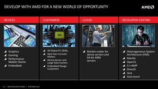 DEVELOP WITH AMD FOR A NEW WORLD OF OPPORTUNITY
DEVICES

CUSTOMERS

CLOUD

DEVELOPER-CENTRIC

 Graphics
 Gaming
 Performance
Mobile Clients
 Embedded

 All Global PC OEMs
 Next-Gen Console
Makers
 Dense-Server and
Large Data Centers
 Embedded Design
Customers

 Market-maker for
dense servers and
64-bit ARM
servers

 Heterogeneous System
Architecture (HSA)
 Mantle
 OpenCL
 C++AMP
 DirectX
 Java
 And more!

10 | AMD DEVELOPER SUMMIT | NOVEMBER 2013

 