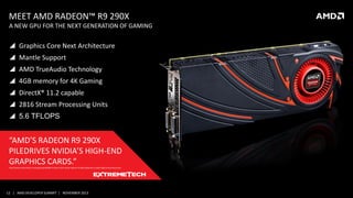 MEET AMD RADEON™ R9 290X

A NEW GPU FOR THE NEXT GENERATION OF GAMING

 Graphics Core Next Architecture
 Mantle Support
 AMD TrueAudio Technology
 4GB memory for 4K Gaming
 DirectX® 11.2 capable
 2816 Stream Processing Units
 5.6 TFLOPS

“AMD’S RADEON R9 290X
PILEDRIVES NVIDIA’S HIGH-END
GRAPHICS CARDS.”
http://www.extremetech.com/gaming/169402-to-slay-a-titan-amds-radeon-r9-290x-piledrives-nvidias-high-end-product-line

12 | AMD DEVELOPER SUMMIT | NOVEMBER 2013

 