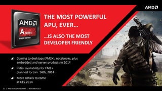 THE MOST POWERFUL
APU, EVER…
…IS ALSO THE MOST
DEVELOPER FRIENDLY
 Coming to desktops (FM2+), notebooks, plus
embedded and server products in 2014
 Initial availability for FM2+
planned for Jan. 14th, 2014
 More details to come
at CES 2014
20 | AMD DEVELOPER SUMMIT | NOVEMBER 2013

 
