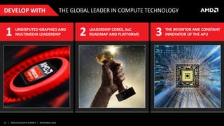 DEVELOP WITH

1

THE GLOBAL LEADER IN COMPUTE TECHNOLOGY

UNDISPUTED GRAPHICS AND
MULTIMEDIA LEADERSHIP

21 | AMD DEVELOPER SUMMIT | NOVEMBER 2013

2

LEADERSHIP CORES, SoC
ROADMAP AND PLATFORMS

3

THE INVENTOR AND CONSTANT
INNOVATOR OF THE APU

 