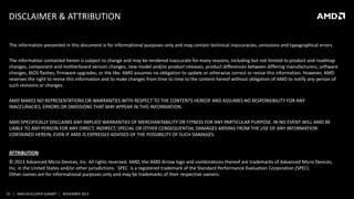 DISCLAIMER & ATTRIBUTION
The information presented in this document is for informational purposes only and may contain technical inaccuracies, omissions and typographical errors.
The information contained herein is subject to change and may be rendered inaccurate for many reasons, including but not limited to product and roadmap
changes, component and motherboard version changes, new model and/or product releases, product differences between differing manufacturers, software
changes, BIOS flashes, firmware upgrades, or the like. AMD assumes no obligation to update or otherwise correct or revise this information. However, AMD
reserves the right to revise this information and to make changes from time to time to the content hereof without obligation of AMD to notify any person of
such revisions or changes.
AMD MAKES NO REPRESENTATIONS OR WARRANTIES WITH RESPECT TO THE CONTENTS HEREOF AND ASSUMES NO RESPONSIBILITY FOR ANY
INACCURACIES, ERRORS OR OMISSIONS THAT MAY APPEAR IN THIS INFORMATION.
AMD SPECIFICALLY DISCLAIMS ANY IMPLIED WARRANTIES OF MERCHANTABILITY OR FITNESS FOR ANY PARTICULAR PURPOSE. IN NO EVENT WILL AMD BE
LIABLE TO ANY PERSON FOR ANY DIRECT, INDIRECT, SPECIAL OR OTHER CONSEQUENTIAL DAMAGES ARISING FROM THE USE OF ANY INFORMATION
CONTAINED HEREIN, EVEN IF AMD IS EXPRESSLY ADVISED OF THE POSSIBILITY OF SUCH DAMAGES.
ATTRIBUTION
© 2013 Advanced Micro Devices, Inc. All rights reserved. AMD, the AMD Arrow logo and combinations thereof are trademarks of Advanced Micro Devices,
Inc. in the United States and/or other jurisdictions. SPEC is a registered trademark of the Standard Performance Evaluation Corporation (SPEC).
Other names are for informational purposes only and may be trademarks of their respective owners.

25 | AMD DEVELOPER SUMMIT | NOVEMBER 2013

 