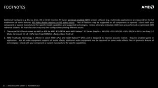 FOOTNOTES
Additional hardware (e.g. Blu-ray drive, HD or 10-bit monitor, TV tuner, wirelessly enabled HDTV) and/or software (e.g. multimedia applications) are required for the full
enablement of some features. HD Video display requires an HD video source. Not all features may be supported on all components or systems - check with your
component or system manufacturer for specific model capabilities and supported technologies. Unless otherwise indicated, AMD tests are performed on optimized AMD
reference systems. PC manufacturers may vary their configuration yielding different results.
1. Theoretical GFLOPs calculated by AMD as 856 for AMD A10-7850K with AMD Radeon™ R7 Series Graphics. GFLOPS = CPU GFLOPS + GPU GFLOPS= CPU Core Freq (3.7
Ghz) x Core count (4) x 8 + GPU Core Freq (720MHz) x Radeon Core (512) x 2
2. AMD TrueAudio technology is offered in select AMD APUs and AMD Radeon™ GPUs and is designed to improve acoustic realism. Requires enabled game or
application. Not all audio equipment supports all audio effects; additional audio equipment may be required for some audio effects. Not all products feature all
technologies—check with your component or system manufacturer for specific capabilities.

26 | AMD DEVELOPER SUMMIT | NOVEMBER 2013

 