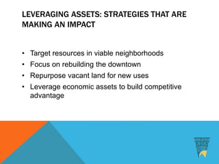 LEVERAGING ASSETS: STRATEGIES THAT ARE
MAKING AN IMPACT
• Target resources in viable neighborhoods
• Focus on rebuilding the downtown
• Repurpose vacant land for new uses
• Leverage economic assets to build competitive
advantage
 