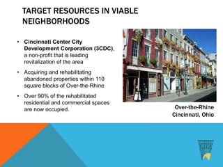TARGET RESOURCES IN VIABLE
NEIGHBORHOODS
• Cincinnati Center City
Development Corporation (3CDC),
a non-profit that is leading
revitalization of the area
• Acquiring and rehabilitating
abandoned properties within 110
square blocks of Over-the-Rhine
• Over 90% of the rehabilitated
residential and commercial spaces
are now occupied. Over-the-Rhine
Cincinnati, Ohio
 