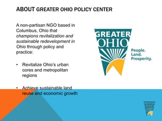 ABOUT GREATER OHIO POLICY CENTER
A non-partisan NGO based in
Columbus, Ohio that
champions revitalization and
sustainable redevelopment in
Ohio through policy and
practice:
• Revitalize Ohio’s urban
cores and metropolitan
regions
• Achieve sustainable land
reuse and economic growth
 