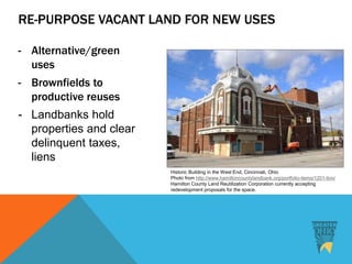 Historic Building in the West End, Cincinnati, Ohio
Photo from http://www.hamiltoncountylandbank.org/portfolio-items/1201-linn/
Hamilton County Land Reutilization Corporation currently accepting
redevelopment proposals for the space.
RE-PURPOSE VACANT LAND FOR NEW USES
- Alternative/green
uses
- Brownfields to
productive reuses
- Landbanks hold
properties and clear
delinquent taxes,
liens
 