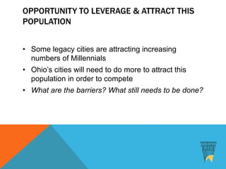 OPPORTUNITY TO LEVERAGE & ATTRACT THIS
POPULATION
• Some legacy cities are attracting increasing
numbers of Millennials
• Ohio’s cities will need to do more to attract this
population in order to compete
• What are the barriers? What still needs to be done?
 