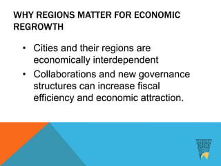 WHY REGIONS MATTER FOR ECONOMIC
REGROWTH
• Cities and their regions are
economically interdependent
• Collaborations and new governance
structures can increase fiscal
efficiency and economic attraction.
 