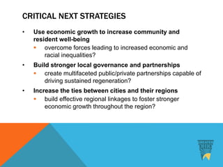 CRITICAL NEXT STRATEGIES
• Use economic growth to increase community and
resident well-being
 overcome forces leading to increased economic and
racial inequalities?
• Build stronger local governance and partnerships
 create multifaceted public/private partnerships capable of
driving sustained regeneration?
• Increase the ties between cities and their regions
 build effective regional linkages to foster stronger
economic growth throughout the region?
 