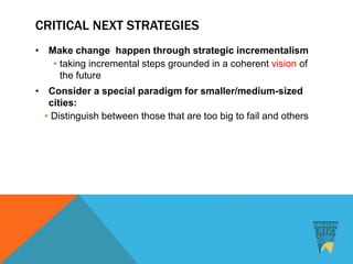 CRITICAL NEXT STRATEGIES
• Make change happen through strategic incrementalism
• taking incremental steps grounded in a coherent vision of
the future
• Consider a special paradigm for smaller/medium-sized
cities:
• Distinguish between those that are too big to fail and others
 
