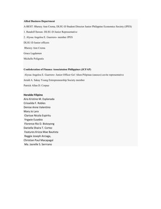 Allied Business Department
A-BEST: Rhenzy Ann Crema, DLSU-D Student Director Junior Philippine Economics Society (JPES)
1. Randolf Ilawan- DLSU-D Junior Representative
2. Alyssa Angelou E. Guerrero- member JPES
DLSU-D Junior officers
Rhenzy Ann Crema
Grace Lagdamen
Michelle Poligratis
Confederation of Finance Associataion Philippines (JCFAP)
Alyssa Angelou E. Guerrero- Junior Officer Go! Ahon Pilipinas (unesco) cavite representative
Jerald A. Sakay Young Entrepreneurship Society member
Patrick Allan D. Corpuz
Heraldo Filipino
Aira Kristine M. Esplanada
Crisselda F. Robles
Denise Anne Valentino
Mary Jo Lara
Clarisse Nicola Espiritu
Yngwie Eusebio
Florence Rio D. Bistoyong
Daniella Shaira T. Cortez
Features Krizza Mae Bautista
Reggie Joseph Arciaga,
Christian Paul Macapagal
Ma. Jasrelle S. Serrrano
 