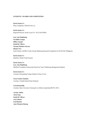 STUDENTS’ AWARDS AND COMPETITION
Karla Jeanne Co
Phase 2 Qualifier, NESTLE M.I.L.E.
Karla Jeanne Co
Regional Director, South Luzon S.Y. 2013-2014 PJMA
Lacy Ann Magbitang
Geraldine Lungay
Hillary Gaspar
Isaiah De Villeres
Norman Matthew Stevens
Dianne Viva
Semi-Finalist, AGORA Youth Awards Marketing Research Competition for WACOAL Philippines
Karla Jeanne Co
Qualifier, Global Youth Summit
Karla Jeanne Co
Lacy Ann Magbitang
MarkProf Foundation Nationwide Search for Top 25 Marketing Management Students
Karla Jeanne Co
Awardee, Outstanding College Student of Imus, Cavite
Grace Louisse Santiano
Awardee, Valuable Brand Name Proposal
Carlo Rementilla
Awardee, Basic University Training In La Sallian Leadership (BUTIL 2013)
Arriane Abdon
Alvin Vieja
Isaiah De Villeres
Ana Lubiano
Luis Bautista
Anne Marjorie Bansag
 