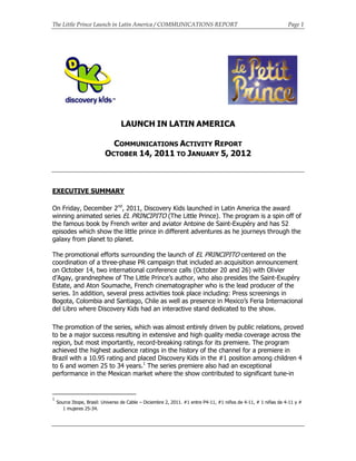 The Little Prince Launch in Latin America / COMMUNICATIONS REPORT Page 1
LAUNCH IN LATIN AMERICA
COMMUNICATIONS ACTIVITY REPORT
OCTOBER 14, 2011 TO JANUARY 5, 2012
EXECUTIVE SUMMARY
On Friday, December 2nd
, 2011, Discovery Kids launched in Latin America the award
winning animated series EL PRINCIPITO (The Little Prince). The program is a spin off of
the famous book by French writer and aviator Antoine de Saint-Exupéry and has 52
episodes which show the little prince in different adventures as he journeys through the
galaxy from planet to planet.
The promotional efforts surrounding the launch of EL PRINCIPITO centered on the
coordination of a three-phase PR campaign that included an acquisition announcement
on October 14, two international conference calls (October 20 and 26) with Olivier
d’Agay, grandnephew of The Little Prince’s author, who also presides the Saint-Exupéry
Estate, and Aton Soumache, French cinematographer who is the lead producer of the
series. In addition, several press activities took place including: Press screenings in
Bogota, Colombia and Santiago, Chile as well as presence in Mexico’s Feria Internacional
del Libro where Discovery Kids had an interactive stand dedicated to the show.
The promotion of the series, which was almost entirely driven by public relations, proved
to be a major success resulting in extensive and high quality media coverage across the
region, but most importantly, record-breaking ratings for its premiere. The program
achieved the highest audience ratings in the history of the channel for a premiere in
Brazil with a 10.95 rating and placed Discovery Kids in the #1 position among children 4
to 6 and women 25 to 34 years.1
The series premiere also had an exceptional
performance in the Mexican market where the show contributed to significant tune-in
1
Source Ibope, Brasil: Universo de Cable – Diciembre 2, 2011. #1 entre P4-11, #1 niños de 4-11, # 1 niñas de 4-11 y #
1 mujeres 25-34.
 