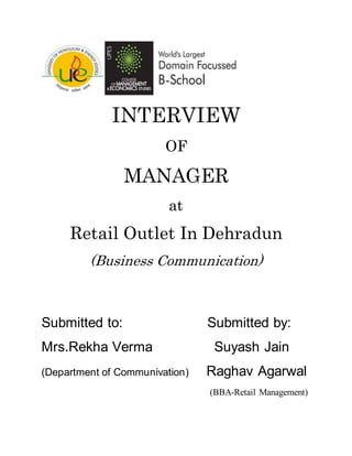 INTERVIEW
OF
MANAGER
at
Retail Outlet In Dehradun
(Business Communication)
Submitted to: Submitted by:
Mrs.Rekha Verma Suyash Jain
(Department of Communivation) Raghav Agarwal
(BBA-Retail Management)
 