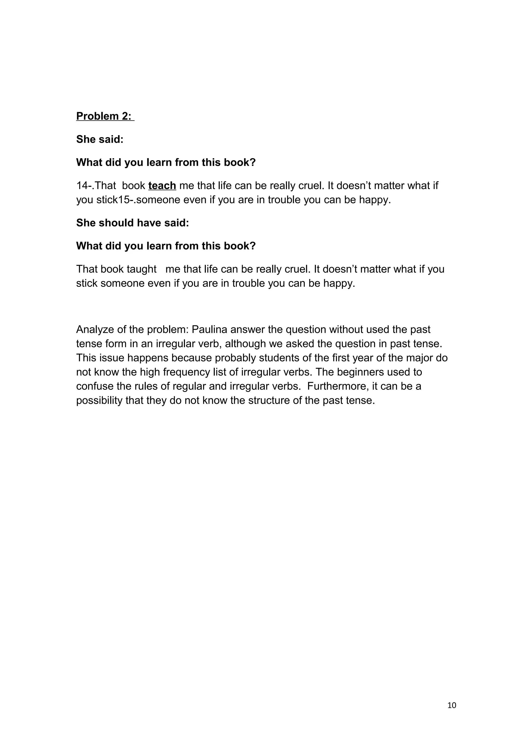 Problem 2:
She said:
What did you learn from this book?
14-.That book teach me that life can be really cruel. It doesn’t matter what if
you stick15-.someone even if you are in trouble you can be happy.
She should have said:
What did you learn from this book?
That book taught me that life can be really cruel. It doesn’t matter what if you
stick someone even if you are in trouble you can be happy.
Analyze of the problem: Paulina answer the question without used the past
tense form in an irregular verb, although we asked the question in past tense.
This issue happens because probably students of the first year of the major do
not know the high frequency list of irregular verbs. The beginners used to
confuse the rules of regular and irregular verbs. Furthermore, it can be a
possibility that they do not know the structure of the past tense.
10
 