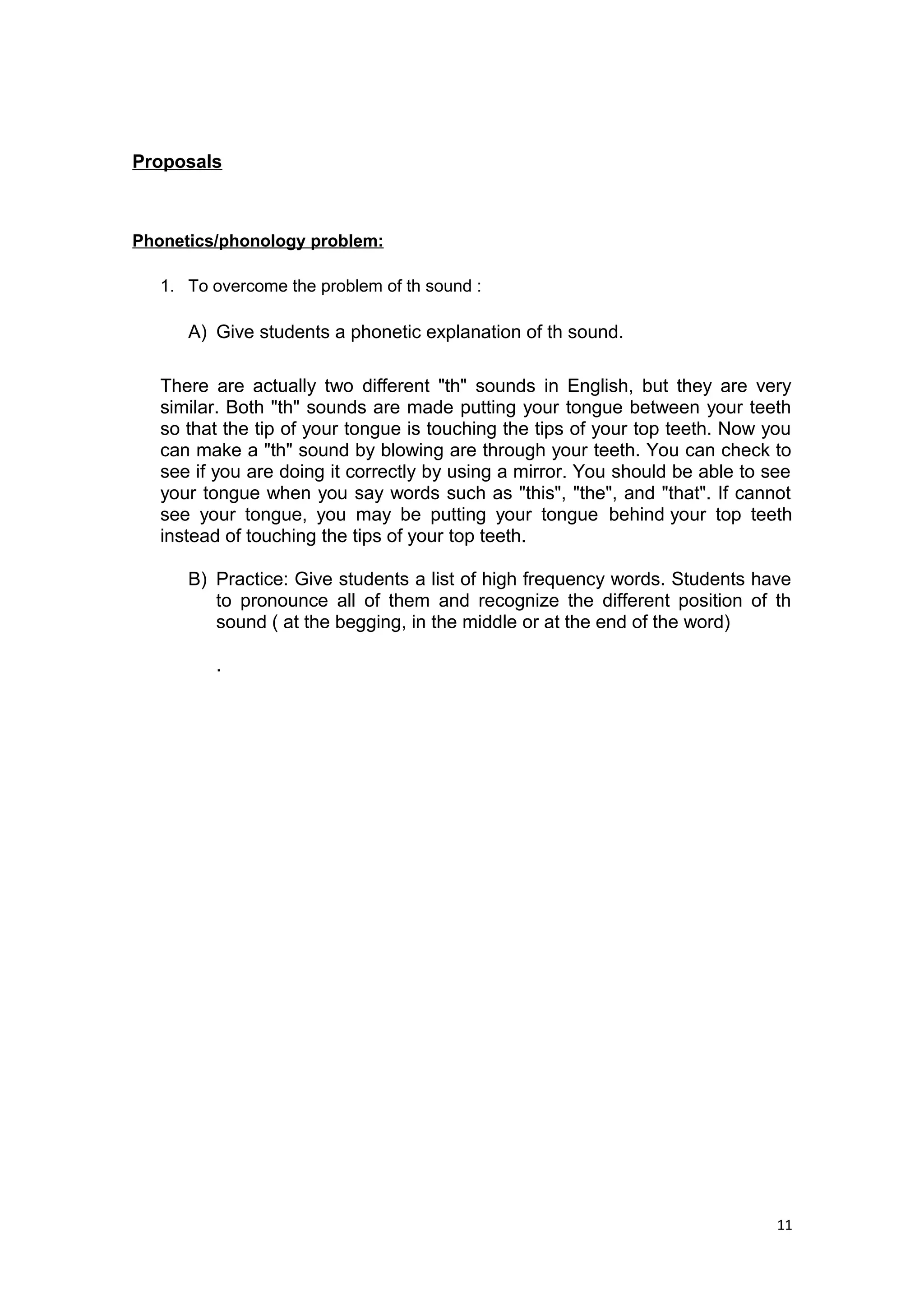 Proposals
Phonetics/phonology problem:
1. To overcome the problem of th sound :
A) Give students a phonetic explanation of th sound.
There are actually two different "th" sounds in English, but they are very
similar. Both "th" sounds are made putting your tongue between your teeth
so that the tip of your tongue is touching the tips of your top teeth. Now you
can make a "th" sound by blowing are through your teeth. You can check to
see if you are doing it correctly by using a mirror. You should be able to see
your tongue when you say words such as "this", "the", and "that". If cannot
see your tongue, you may be putting your tongue behind your top teeth
instead of touching the tips of your top teeth.
B) Practice: Give students a list of high frequency words. Students have
to pronounce all of them and recognize the different position of th
sound ( at the begging, in the middle or at the end of the word)
.
11
 