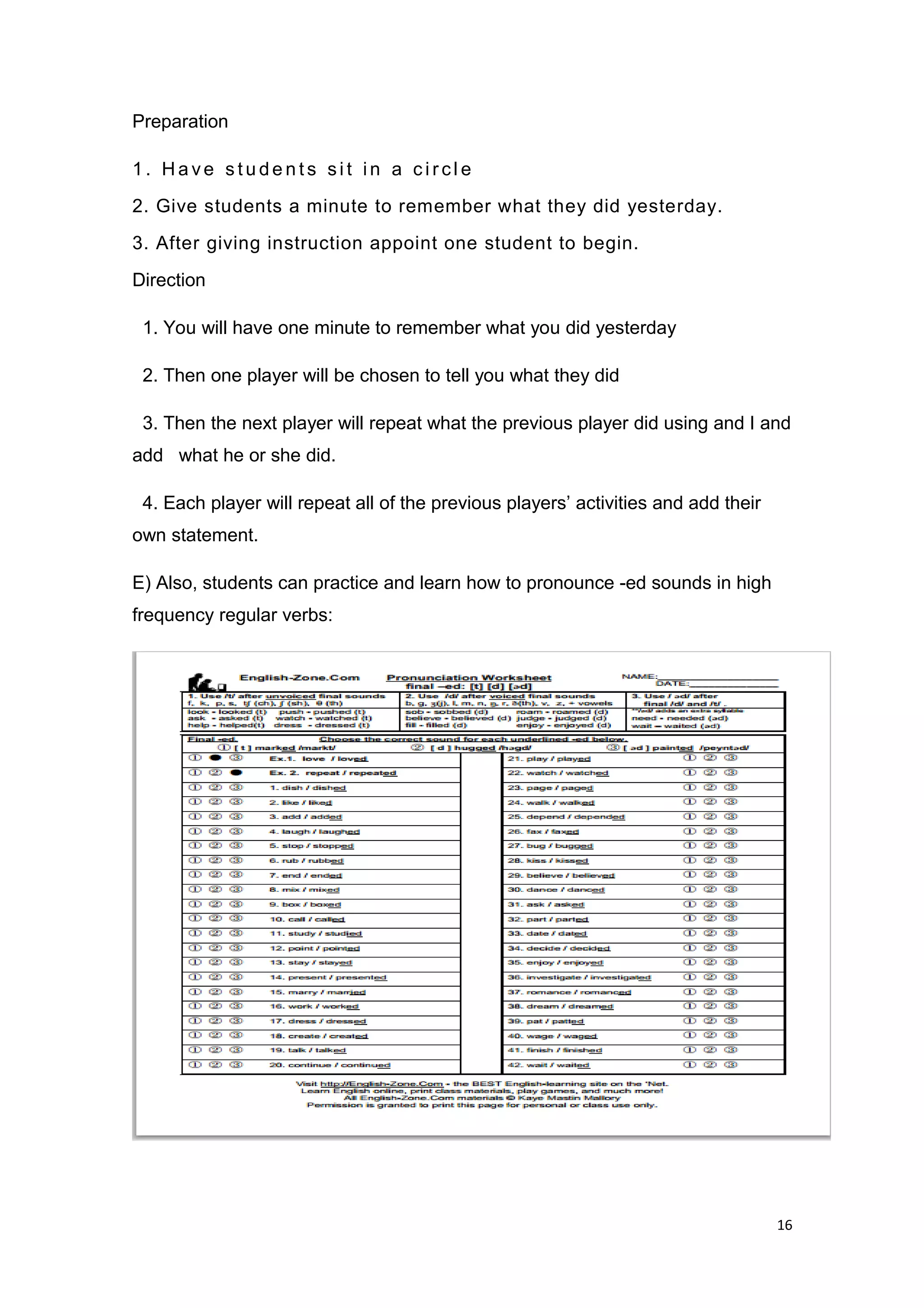 Preparation
1 . H a ve s t u d e n t s si t i n a c i r cl e
2. Give students a minute to remember what they did yesterday.
3. After giving instruction appoint one student to begin.
Direction
1. You will have one minute to remember what you did yesterday
2. Then one player will be chosen to tell you what they did
3. Then the next player will repeat what the previous player did using and I and
add what he or she did.
4. Each player will repeat all of the previous players’ activities and add their
own statement.
E) Also, students can practice and learn how to pronounce -ed sounds in high
frequency regular verbs:
16
 