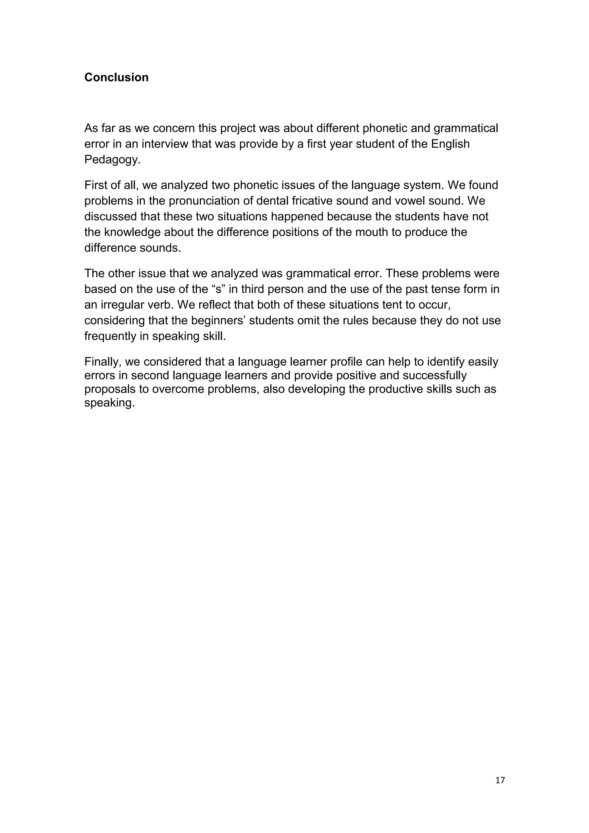 Conclusion
As far as we concern this project was about different phonetic and grammatical
error in an interview that was provide by a first year student of the English
Pedagogy.
First of all, we analyzed two phonetic issues of the language system. We found
problems in the pronunciation of dental fricative sound and vowel sound. We
discussed that these two situations happened because the students have not
the knowledge about the difference positions of the mouth to produce the
difference sounds.
The other issue that we analyzed was grammatical error. These problems were
based on the use of the “s” in third person and the use of the past tense form in
an irregular verb. We reflect that both of these situations tent to occur,
considering that the beginners’ students omit the rules because they do not use
frequently in speaking skill.
Finally, we considered that a language learner profile can help to identify easily
errors in second language learners and provide positive and successfully
proposals to overcome problems, also developing the productive skills such as
speaking.
17
 