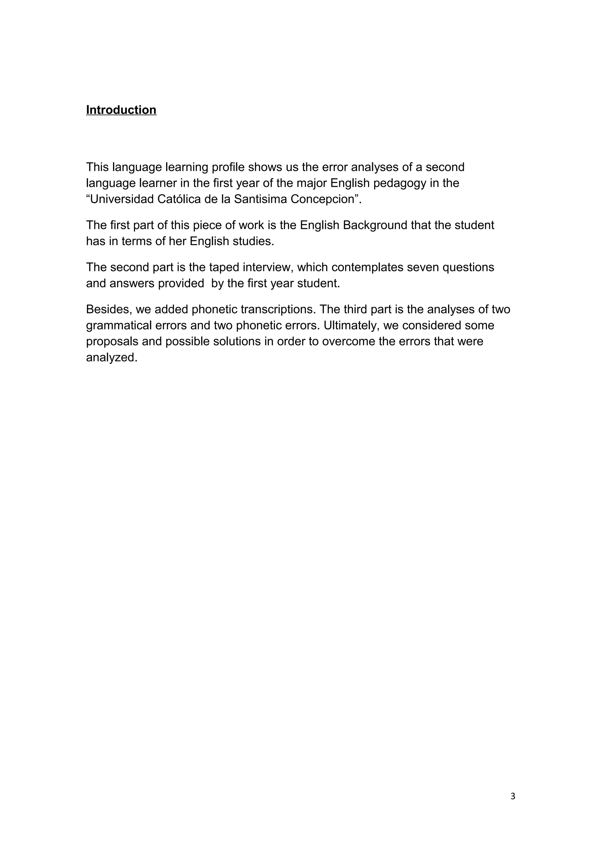 Introduction
This language learning profile shows us the error analyses of a second
language learner in the first year of the major English pedagogy in the
“Universidad Católica de la Santisima Concepcion”.
The first part of this piece of work is the English Background that the student
has in terms of her English studies.
The second part is the taped interview, which contemplates seven questions
and answers provided by the first year student.
Besides, we added phonetic transcriptions. The third part is the analyses of two
grammatical errors and two phonetic errors. Ultimately, we considered some
proposals and possible solutions in order to overcome the errors that were
analyzed.
3
 