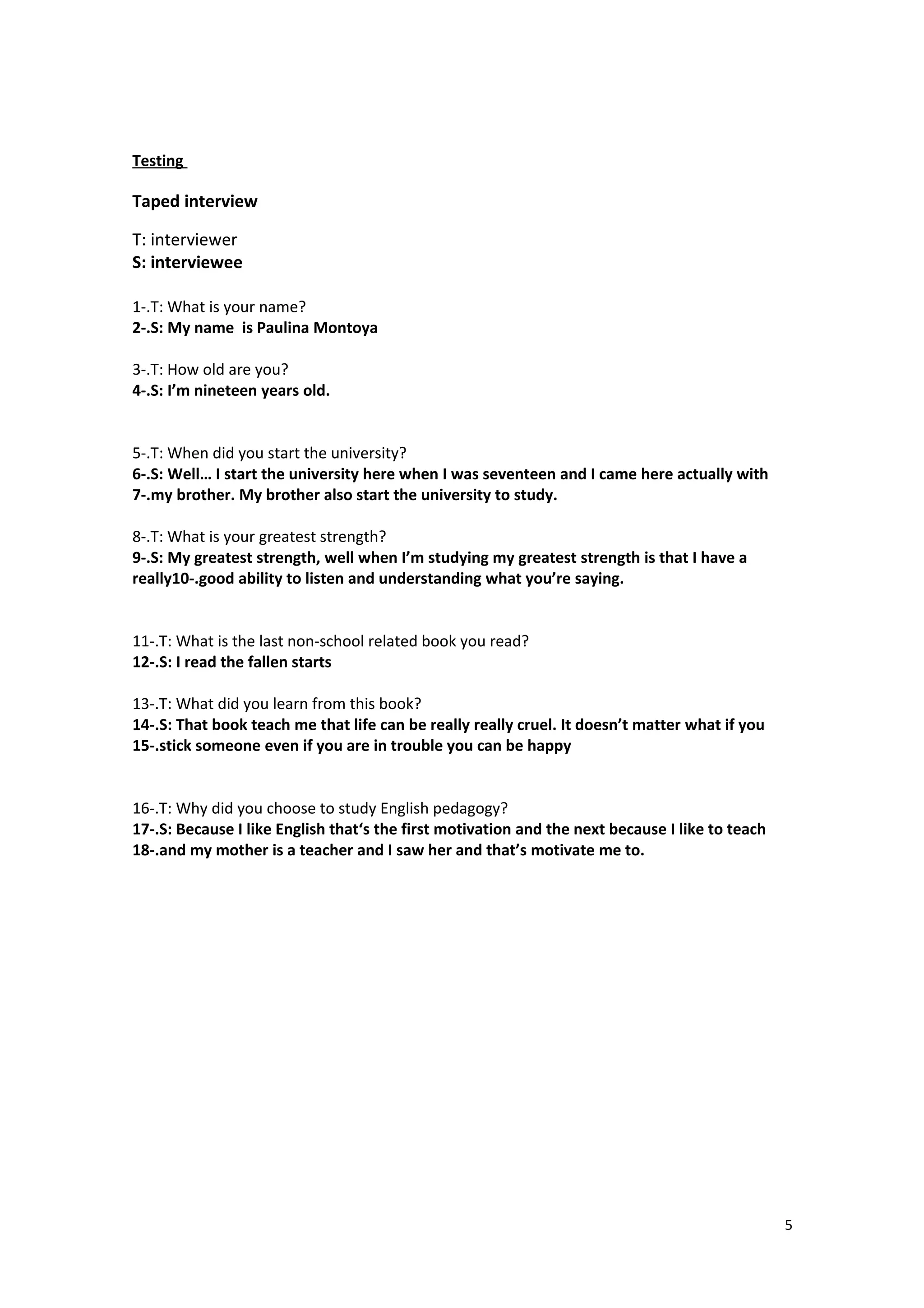 Testing
Taped interview
T: interviewer
S: interviewee
1-.T: What is your name?
2-.S: My name is Paulina Montoya
3-.T: How old are you?
4-.S: I’m nineteen years old.
5-.T: When did you start the university?
6-.S: Well… I start the university here when I was seventeen and I came here actually with
7-.my brother. My brother also start the university to study.
8-.T: What is your greatest strength?
9-.S: My greatest strength, well when I’m studying my greatest strength is that I have a
really10-.good ability to listen and understanding what you’re saying.
11-.T: What is the last non-school related book you read?
12-.S: I read the fallen starts
13-.T: What did you learn from this book?
14-.S: That book teach me that life can be really really cruel. It doesn’t matter what if you
15-.stick someone even if you are in trouble you can be happy
16-.T: Why did you choose to study English pedagogy?
17-.S: Because I like English that‘s the first motivation and the next because I like to teach
18-.and my mother is a teacher and I saw her and that’s motivate me to.
5
 