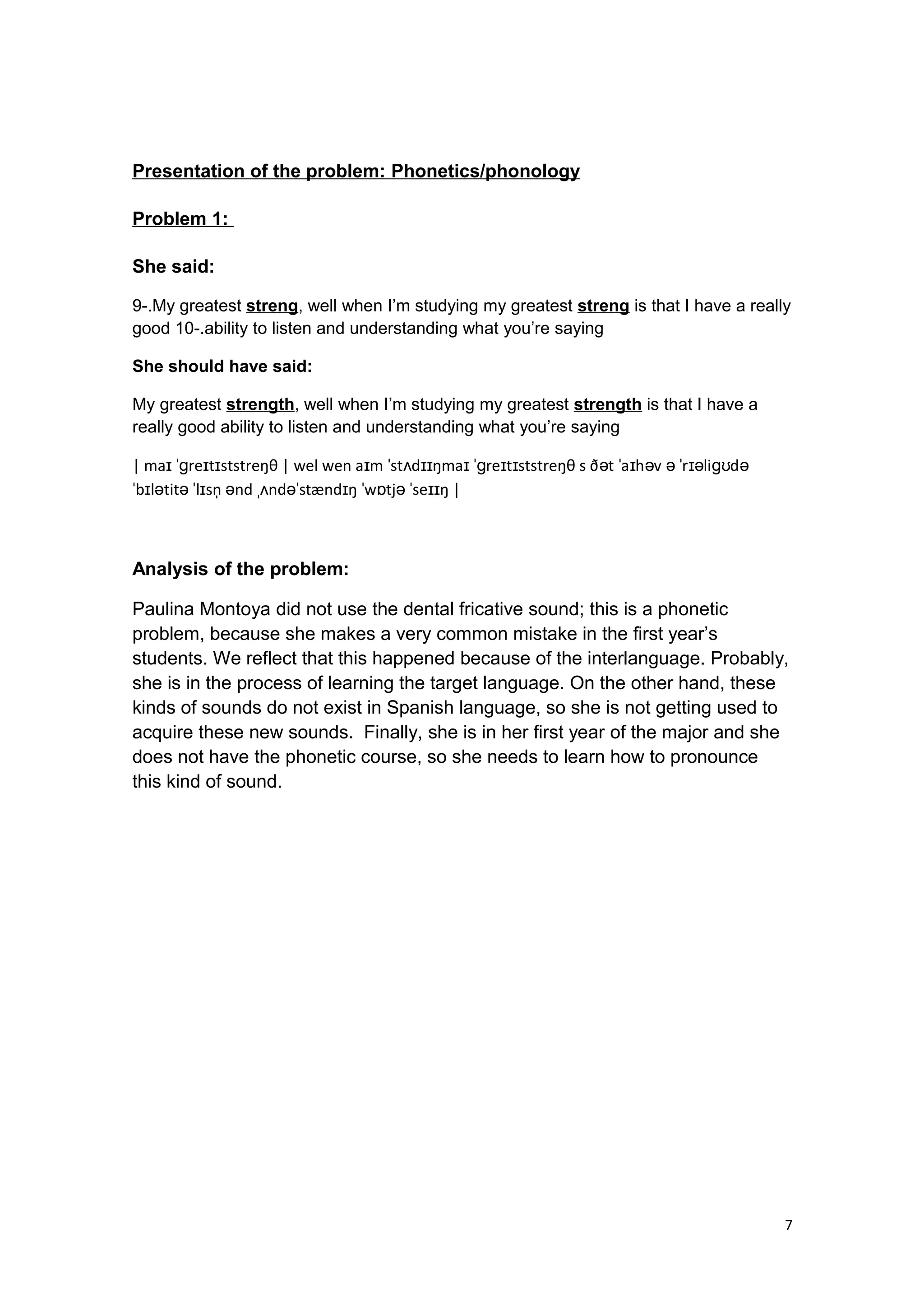Presentation of the problem: Phonetics/phonology
Problem 1:
She said:
9-.My greatest streng, well when I’m studying my greatest streng is that I have a really
good 10-.ability to listen and understanding what you’re saying
She should have said:
My greatest strength, well when I’m studying my greatest strength is that I have a
really good ability to listen and understanding what you’re saying
| ma re t ststreŋθ | wel wen a m st d ŋma re t ststreŋθ s ð t a h v r li dɪ ˈɡ ɪ ɪ ɪ ˈ ʌ ɪɪ ɪ ˈɡ ɪ ɪ ə ˈ ɪ ə ə ˈ ɪə ɡʊ ə
b l tit l sn nd nd stænd ŋ w tj se ŋ |ˈ ɪ ə ə ˈ ɪ ̩ ə ˌʌ əˈ ɪ ˈ ɒ ə ˈ ɪɪ
Analysis of the problem:
Paulina Montoya did not use the dental fricative sound; this is a phonetic
problem, because she makes a very common mistake in the first year’s
students. We reflect that this happened because of the interlanguage. Probably,
she is in the process of learning the target language. On the other hand, these
kinds of sounds do not exist in Spanish language, so she is not getting used to
acquire these new sounds. Finally, she is in her first year of the major and she
does not have the phonetic course, so she needs to learn how to pronounce
this kind of sound.
7
 
